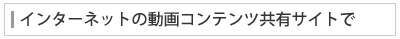 インターネットの動画コンテンツ共有サイトで