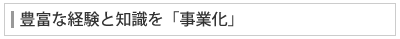 豊富な経験と知識を「事業化」