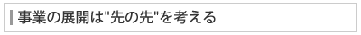 事業の展開は"先の先"を考える