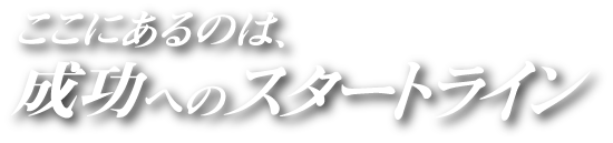 ここにあるのは、成功へのスタートライン